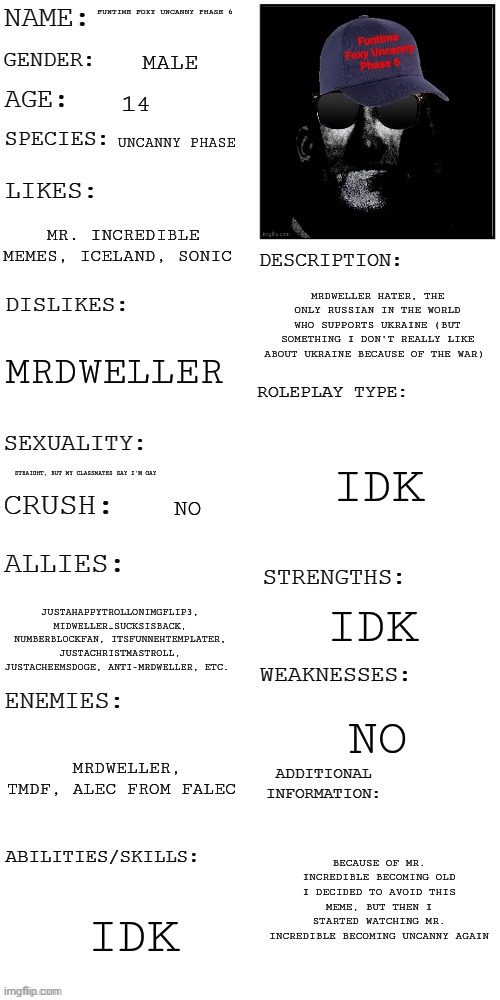 About me | FUNTIME FOXY UNCANNY PHASE 6; MALE; 14; UNCANNY PHASE; MR. INCREDIBLE MEMES, ICELAND, SONIC; MRDWELLER HATER, THE ONLY RUSSIAN IN THE WORLD WHO SUPPORTS UKRAINE (BUT SOMETHING I DON'T REALLY LIKE ABOUT UKRAINE BECAUSE OF THE WAR); MRDWELLER; IDK; STRAIGHT, BUT MY CLASSMATES SAY I'M GAY; NO; IDK; JUSTAHAPPYTROLLONIMGFLIP3, MIDWELLER_SUCKSISBACK, NUMBERBLOCKFAN, ITSFUNNEHTEMPLATER, JUSTACHRISTMASTROLL, JUSTACHEEMSDOGE, ANTI-MRDWELLER, ETC. NO; MRDWELLER, TMDF, ALEC FROM FALEC; BECAUSE OF MR. INCREDIBLE BECOMING OLD I DECIDED TO AVOID THIS MEME, BUT THEN I STARTED WATCHING MR. INCREDIBLE BECOMING UNCANNY AGAIN; IDK | image tagged in updated roleplay oc showcase,me,tmdf sucks | made w/ Imgflip meme maker