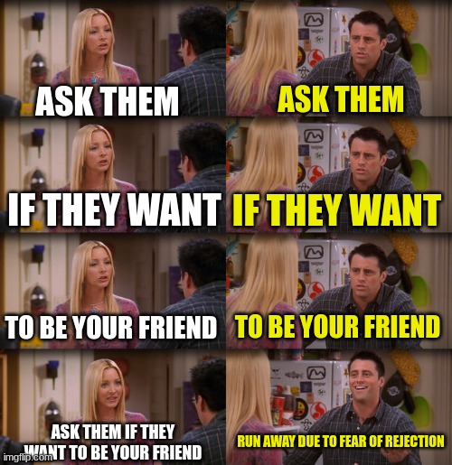 reject | ASK THEM; ASK THEM; IF THEY WANT; IF THEY WANT; TO BE YOUR FRIEND; TO BE YOUR FRIEND; ASK THEM IF THEY WANT TO BE YOUR FRIEND; RUN AWAY DUE TO FEAR OF REJECTION | image tagged in joey repeat after me,rejection | made w/ Imgflip meme maker