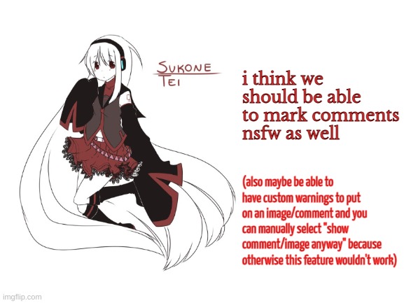 sukone tei | i think we should be able to mark comments nsfw as well; (also maybe be able to have custom warnings to put on an image/comment and you can manually select "show comment/image anyway" because otherwise this feature wouldn't work) | image tagged in sukone tei | made w/ Imgflip meme maker