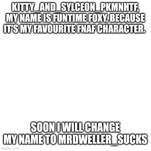 Message to Kitty_and_Sylceon_PkmnHTF | KITTY_AND_SYLCEON_PKMNHTF, MY NAME IS FUNTIME FOXY, BECAUSE IT'S MY FAVOURITE FNAF CHARACTER. SOON I WILL CHANGE MY NAME TO MRDWELLER_SUCKS | image tagged in memes,blank transparent square | made w/ Imgflip meme maker