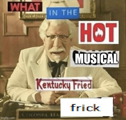 what in the hot crispy kentucky fried frick | MUSICAL | image tagged in what in the hot crispy kentucky fried frick | made w/ Imgflip meme maker