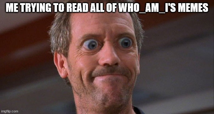 House Envy Do Want Big Eyes | ME TRYING TO READ ALL OF WHO_AM_I'S MEMES | image tagged in house envy do want big eyes | made w/ Imgflip meme maker
