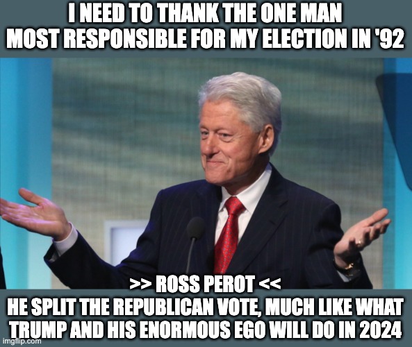 Bill owes Ross Perot everything | I NEED TO THANK THE ONE MAN MOST RESPONSIBLE FOR MY ELECTION IN '92; >> ROSS PEROT <<
HE SPLIT THE REPUBLICAN VOTE, MUCH LIKE WHAT TRUMP AND HIS ENORMOUS EGO WILL DO IN 2024 | image tagged in bill clinton so what | made w/ Imgflip meme maker