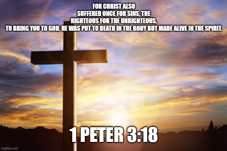 Bible Verse of the Day | FOR CHRIST ALSO SUFFERED ONCE FOR SINS, THE RIGHTEOUS FOR THE UNRIGHTEOUS, TO BRING YOU TO GOD. HE WAS PUT TO DEATH IN THE BODY BUT MADE ALIVE IN THE SPIRIT. 1 PETER 3:18 | image tagged in bible verse of the day | made w/ Imgflip meme maker