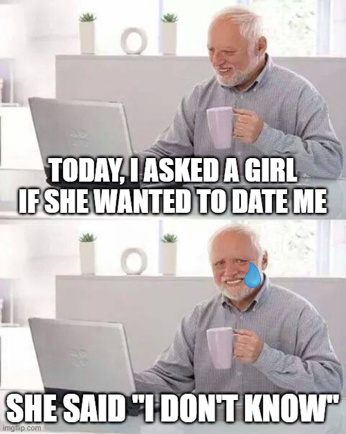Hide the Pain Harold Meme | TODAY, I ASKED A GIRL IF SHE WANTED TO DATE ME; SHE SAID "I DON'T KNOW" | image tagged in memes,hide the pain harold | made w/ Imgflip meme maker