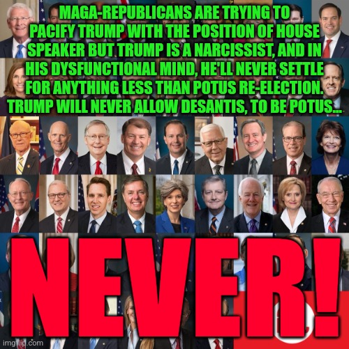 Republican Traitors | MAGA-REPUBLICANS ARE TRYING TO PACIFY TRUMP WITH THE POSITION OF HOUSE SPEAKER BUT TRUMP IS A NARCISSIST, AND IN HIS DYSFUNCTIONAL MIND, HE'LL NEVER SETTLE FOR ANYTHING LESS THAN POTUS RE-ELECTION. TRUMP WILL NEVER ALLOW DESANTIS, TO BE POTUS... NEVER! | image tagged in republican traitors | made w/ Imgflip meme maker