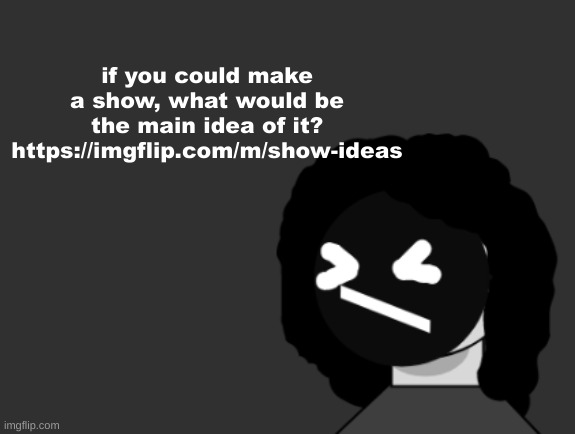 https://imgflip.com/m/show-ideas | if you could make a show, what would be the main idea of it?
https://imgflip.com/m/show-ideas | image tagged in 0006 | made w/ Imgflip meme maker