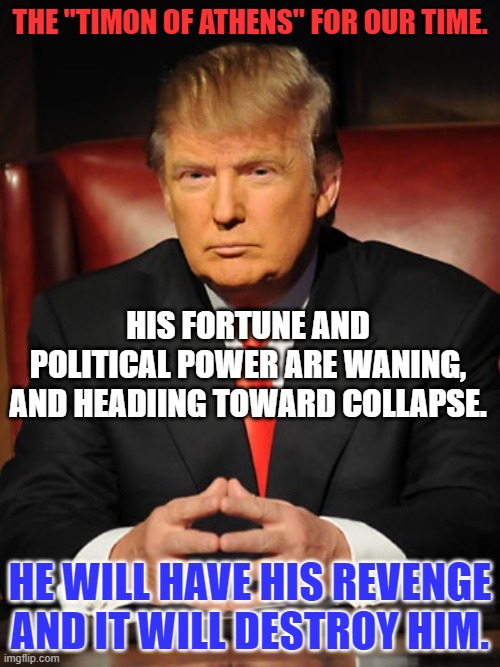 The names are different.  The story is the same. | THE "TIMON OF ATHENS" FOR OUR TIME. HIS FORTUNE AND POLITICAL POWER ARE WANING, AND HEADIING TOWARD COLLAPSE. HE WILL HAVE HIS REVENGE AND IT WILL DESTROY HIM. | image tagged in donald trump | made w/ Imgflip meme maker