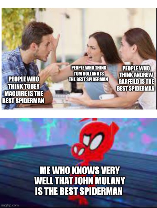 Sorry for the spelling errors | PEOPLE WHO THINK ANDREW GARFEILD IS THE BEST SPIDERMAN; PEOPLE WHO THINK TOM HOLLAND IS THE BEST SPIDERMAN; PEOPLE WHO THINK TOBEY MAGUIRE IS THE BEST SPIDERMAN; ME WHO KNOWS VERY WELL THAT JOHN MULANY IS THE BEST SPIDERMAN | image tagged in blank white template | made w/ Imgflip meme maker