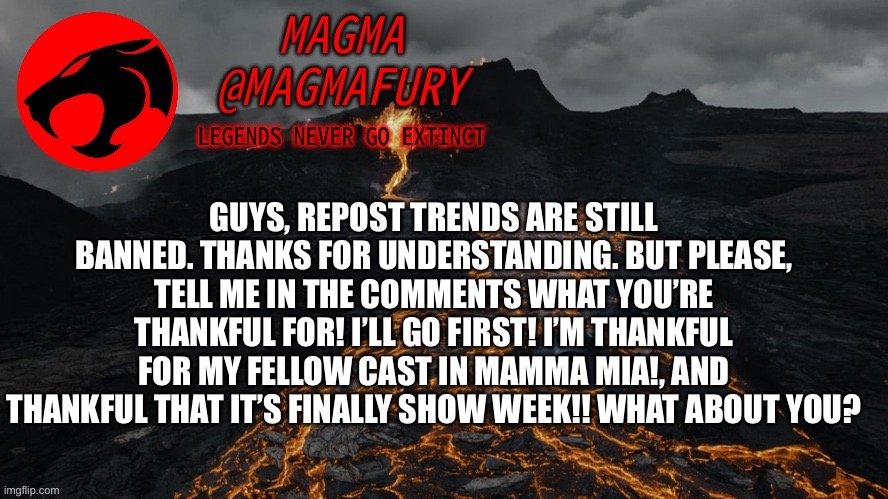 Magma's Announcement Template 3.0 | GUYS, REPOST TRENDS ARE STILL BANNED. THANKS FOR UNDERSTANDING. BUT PLEASE, TELL ME IN THE COMMENTS WHAT YOU’RE THANKFUL FOR! I’LL GO FIRST! I’M THANKFUL FOR MY FELLOW CAST IN MAMMA MIA!, AND THANKFUL THAT IT’S FINALLY SHOW WEEK!! WHAT ABOUT YOU? | image tagged in magma's announcement template 3 0 | made w/ Imgflip meme maker