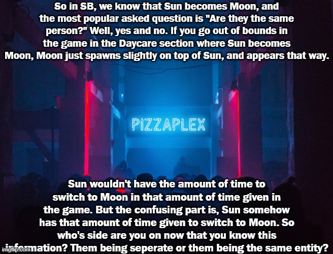 Don't argue in the comments, please.. | So in SB, we know that Sun becomes Moon, and the most popular asked question is "Are they the same person?" Well, yes and no. If you go out of bounds in the game in the Daycare section where Sun becomes Moon, Moon just spawns slightly on top of Sun, and appears that way. Sun wouldn't have the amount of time to switch to Moon in that amount of time given in the game. But the confusing part is, Sun somehow has that amount of time given to switch to Moon. So who's side are you on now that you know this information? Them being seperate or them being the same entity? | image tagged in pizzaplex | made w/ Imgflip meme maker
