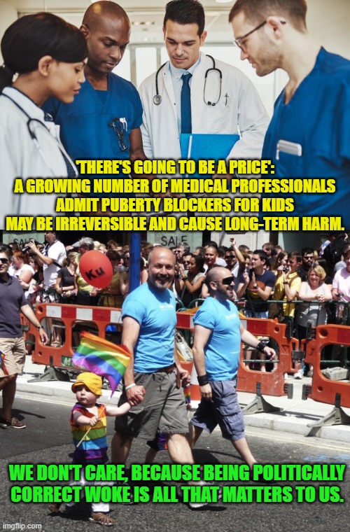 Yep . . . and so it goes. | 'THERE'S GOING TO BE A PRICE': A GROWING NUMBER OF MEDICAL PROFESSIONALS ADMIT PUBERTY BLOCKERS FOR KIDS MAY BE IRREVERSIBLE AND CAUSE LONG-TERM HARM. WE DON'T CARE, BECAUSE BEING POLITICALLY CORRECT WOKE IS ALL THAT MATTERS TO US. | image tagged in politically correct | made w/ Imgflip meme maker