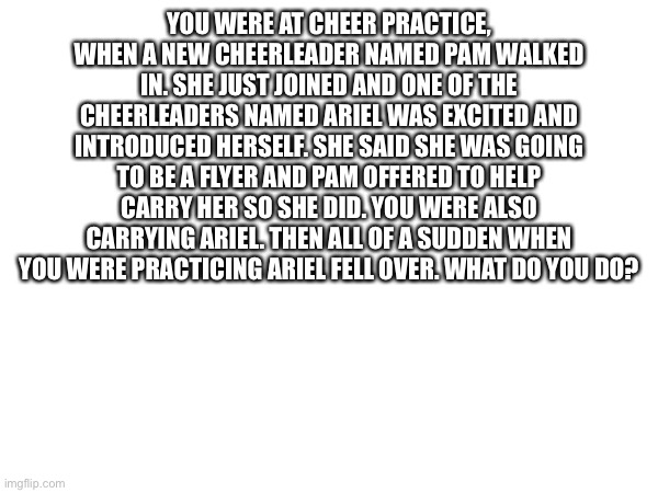 Only human OCs allowed. | YOU WERE AT CHEER PRACTICE, WHEN A NEW CHEERLEADER NAMED PAM WALKED IN. SHE JUST JOINED AND ONE OF THE CHEERLEADERS NAMED ARIEL WAS EXCITED AND INTRODUCED HERSELF. SHE SAID SHE WAS GOING TO BE A FLYER AND PAM OFFERED TO HELP CARRY HER SO SHE DID. YOU WERE ALSO CARRYING ARIEL. THEN ALL OF A SUDDEN WHEN YOU WERE PRACTICING ARIEL FELL OVER. WHAT DO YOU DO? | made w/ Imgflip meme maker