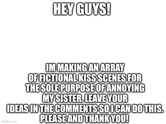 LET’S ANNOY -FROGBOBA-! | HEY GUYS! IM MAKING AN ARRAY OF FICTIONAL KISS SCENES FOR THE SOLE PURPOSE OF ANNOYING MY SISTER. LEAVE YOUR IDEAS IN THE COMMENTS SO I CAN DO THIS.
PLEASE AND THANK YOU! | image tagged in blank white template | made w/ Imgflip meme maker