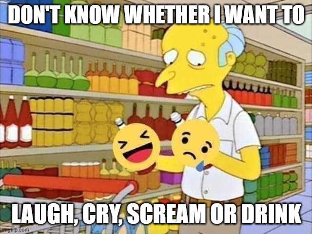 LAUGH OR CRY MR. BURNS | DON'T KNOW WHETHER I WANT TO; LAUGH, CRY, SCREAM OR DRINK | image tagged in laugh or cry mr burns | made w/ Imgflip meme maker