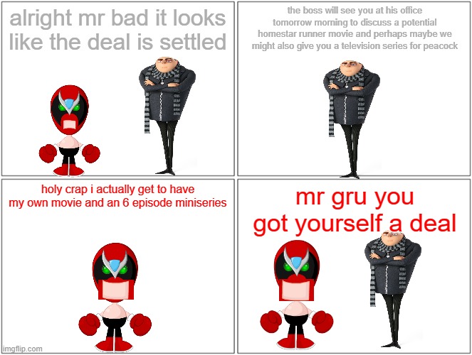 gru and strong bad make a deal |  alright mr bad it looks like the deal is settled; the boss will see you at his office tomorrow morning to discuss a potential homestar runner movie and perhaps maybe we might also give you a television series for peacock; holy crap i actually get to have my own movie and an 6 episode miniseries; mr gru you got yourself a deal | image tagged in memes,blank comic panel 2x2,strong bad,gru | made w/ Imgflip meme maker