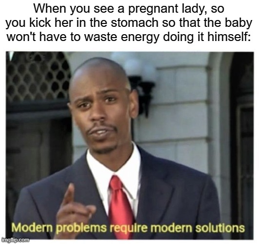 Modern problems require modern solutions | When you see a pregnant lady, so you kick her in the stomach so that the baby won't have to waste energy doing it himself: | image tagged in modern problems require modern solutions | made w/ Imgflip meme maker