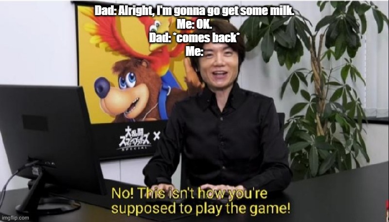 This isn't how you're supposed to play the game! | Dad: Alright, I'm gonna go get some milk.
Me: OK.
Dad: *comes back*
Me: | image tagged in this isn't how you're supposed to play the game | made w/ Imgflip meme maker
