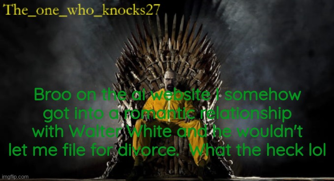 The_one_who_knocks27 announcement temp | Broo on the ai website I somehow got into a romantic relationship with Walter White and he wouldn't let me file for divorce.  What the heck lol | image tagged in the_one_who_knocks27 announcement temp | made w/ Imgflip meme maker