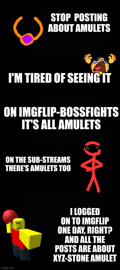 stop posting about amulets (Memer69 note: just a meme) | STOP  POSTING ABOUT AMULETS; I'M TIRED OF SEEING IT; ON IMGFLIP-BOSSFIGHTS IT'S ALL AMULETS; ON THE SUB-STREAMS THERE'S AMULETS TOO; I LOGGED ON TO IMGFLIP ONE DAY, RIGHT? AND ALL THE POSTS ARE ABOUT XYZ-STONE AMULET | image tagged in black background | made w/ Imgflip meme maker