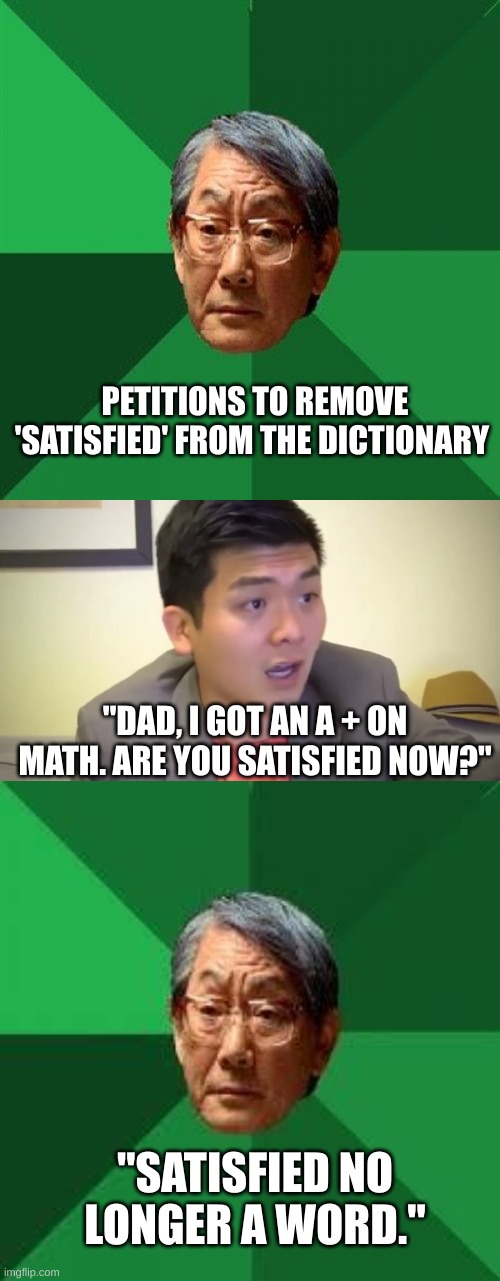  PETITIONS TO REMOVE 'SATISFIED' FROM THE DICTIONARY; "DAD, I GOT AN A + ON MATH. ARE YOU SATISFIED NOW?"; "SATISFIED NO LONGER A WORD." | image tagged in memes,high expectations asian father,emotional damage,asian dad | made w/ Imgflip meme maker