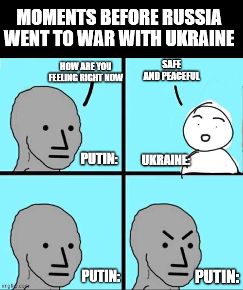 russia memes in the chat plz | MOMENTS BEFORE RUSSIA WENT TO WAR WITH UKRAINE; SAFE AND PEACEFUL; HOW ARE YOU FEELING RIGHT NOW; PUTIN:; UKRAINE:; PUTIN:; PUTIN: | image tagged in npc meme,memes,russia,ukraine | made w/ Imgflip meme maker