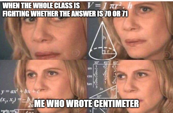 Math lady/Confused lady | WHEN THE WHOLE CLASS IS FIGHTING WHETHER THE ANSWER IS 70 OR 71; ME WHO WROTE CENTIMETER | image tagged in math lady/confused lady | made w/ Imgflip meme maker