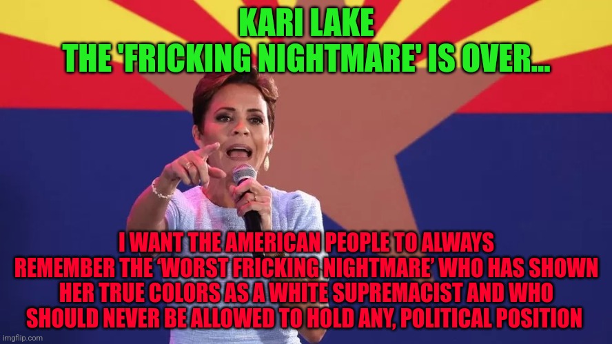 Kari Lake | KARI LAKE
THE 'FRICKING NIGHTMARE' IS OVER... I WANT THE AMERICAN PEOPLE TO ALWAYS REMEMBER THE ‘WORST FRICKING NIGHTMARE’ WHO HAS SHOWN HER TRUE COLORS AS A WHITE SUPREMACIST AND WHO SHOULD NEVER BE ALLOWED TO HOLD ANY, POLITICAL POSITION | image tagged in kari lake | made w/ Imgflip meme maker