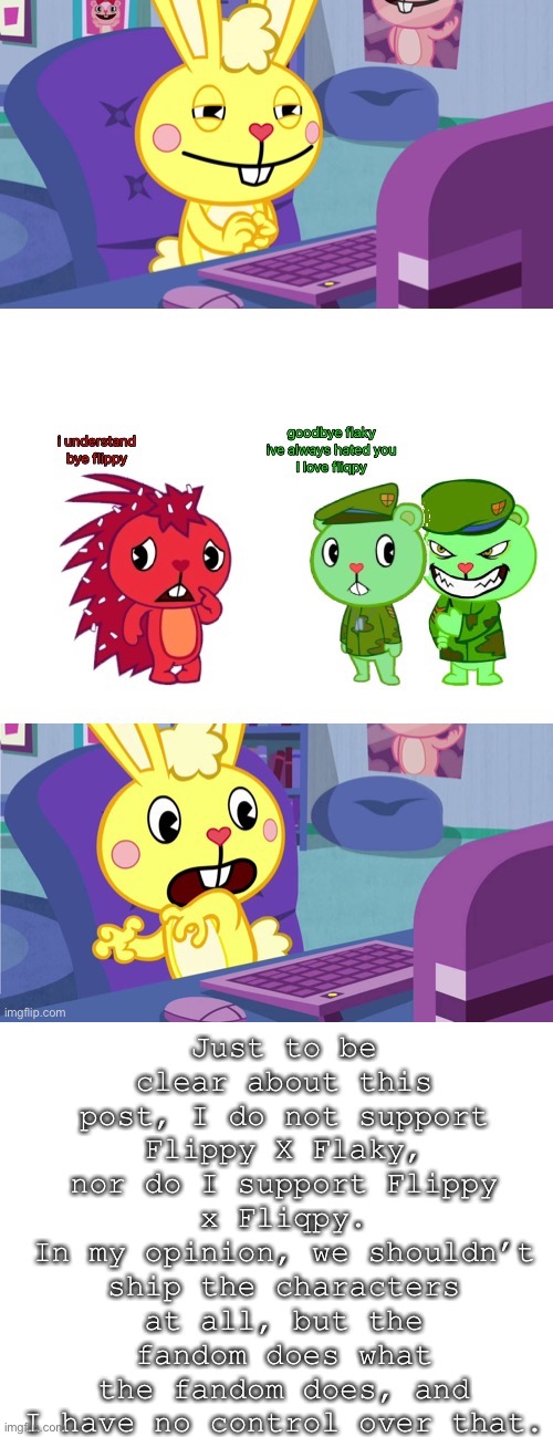 Just to be CRYSTAL clear! | Just to be clear about this post, I do not support Flippy X Flaky, nor do I support Flippy x Fliqpy.
In my opinion, we shouldn’t ship the characters at all, but the fandom does what the fandom does, and I have no control over that. | image tagged in blank white template | made w/ Imgflip meme maker
