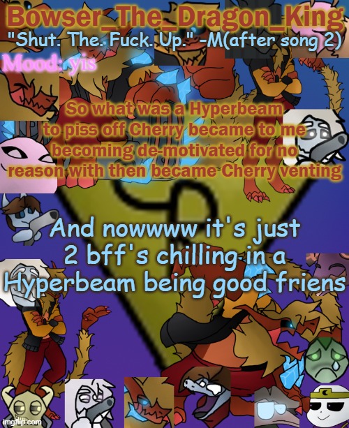 This also relates to the posts bellow by Cherry | yis; So what was a Hyperbeam to piss off Cherry became to me becoming de-motivated for no reason with then became Cherry venting; And nowwww it's just 2 bff's chilling in a Hyperbeam being good friens | image tagged in bowser's/skid's/toof's chaos realm temp | made w/ Imgflip meme maker