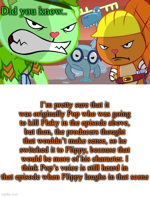 Source, forgotten- |  Did you know.. I’m pretty sure that it was originally Pop who was going to kill Flaky in the episode above, but then, the producers thought that wouldn’t make sense, so he switched it to Flippy, because that would be more of his character. I think Pop’s voice is still heard in that episode when Flippy laughs in that scene | image tagged in htf angry faces,blank white template | made w/ Imgflip meme maker