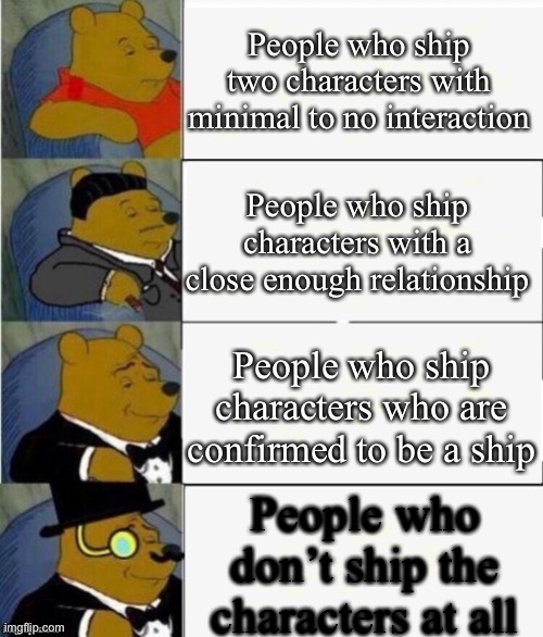 This goes for any fandom but I mean HTF characters |  People who ship two characters with minimal to no interaction; People who ship characters with a close enough relationship; People who ship characters who are confirmed to be a ship; People who don’t ship the characters at all | image tagged in tuxedo winnie the pooh 4 panel | made w/ Imgflip meme maker