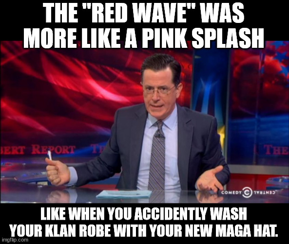 Politically Incorrect Colbert (2) | THE "RED WAVE" WAS MORE LIKE A PINK SPLASH; LIKE WHEN YOU ACCIDENTLY WASH YOUR KLAN ROBE WITH YOUR NEW MAGA HAT. | image tagged in politically incorrect colbert 2 | made w/ Imgflip meme maker