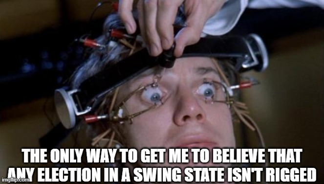 Clockwork Orange | THE ONLY WAY TO GET ME TO BELIEVE THAT ANY ELECTION IN A SWING STATE ISN'T RIGGED | image tagged in clockwork orange | made w/ Imgflip meme maker