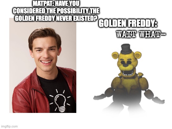 Matpat's New Theory Be Like | MATPAT: HAVE YOU CONSIDERED THE POSSIBILITY THE GOLDEN FREDDY NEVER EXISTED? GOLDEN FREDDY:; WAIT WHAT- | image tagged in fnaf,matpat,theory,game theory | made w/ Imgflip meme maker