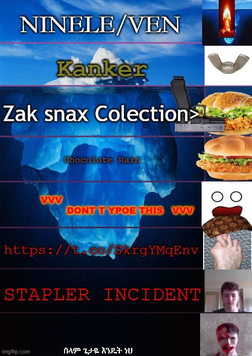 The link is a game And also the face on the side with the mouth open is from a game Also | NINELE/VEN; Kanker; Zak snax Colection>; Chocolate Rain; VVV                                                     DONT T YPOE THIS   VVV; https://t.co/SkrgYMqEnv; STAPLER INCIDENT; ሰላም ጌታዬ እንዴት ነህ | image tagged in iceberg levels tiers | made w/ Imgflip meme maker