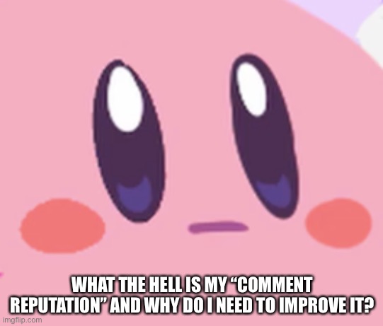 Seriously. I have to wait 2 fricking minutes to comment and I have over 1000 points. Honestly I just wanna know what’s going on | WHAT THE HELL IS MY “COMMENT REPUTATION” AND WHY DO I NEED TO IMPROVE IT? | image tagged in blank kirby face | made w/ Imgflip meme maker