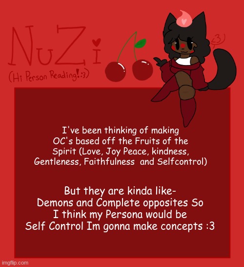 NuZi Announcement!! | I've been thinking of making OC's based off the Fruits of the Spirit (Love, Joy Peace, kindness, Gentleness, Faithfulness  and Selfcontrol); But they are kinda like- Demons and Complete opposites So I think my Persona would be Self Control Im gonna make concepts :3 | image tagged in nuzi announcement | made w/ Imgflip meme maker