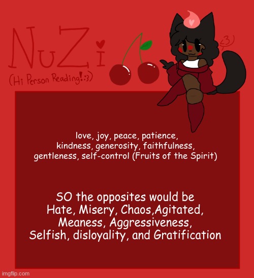 NuZi Announcement!! | love, joy, peace, patience, kindness, generosity, faithfulness, gentleness, self-control (Fruits of the Spirit); SO the opposites would be Hate, Misery, Chaos,Agitated, Meaness, Aggressiveness, Selfish, disloyality, and Gratification | image tagged in nuzi announcement | made w/ Imgflip meme maker