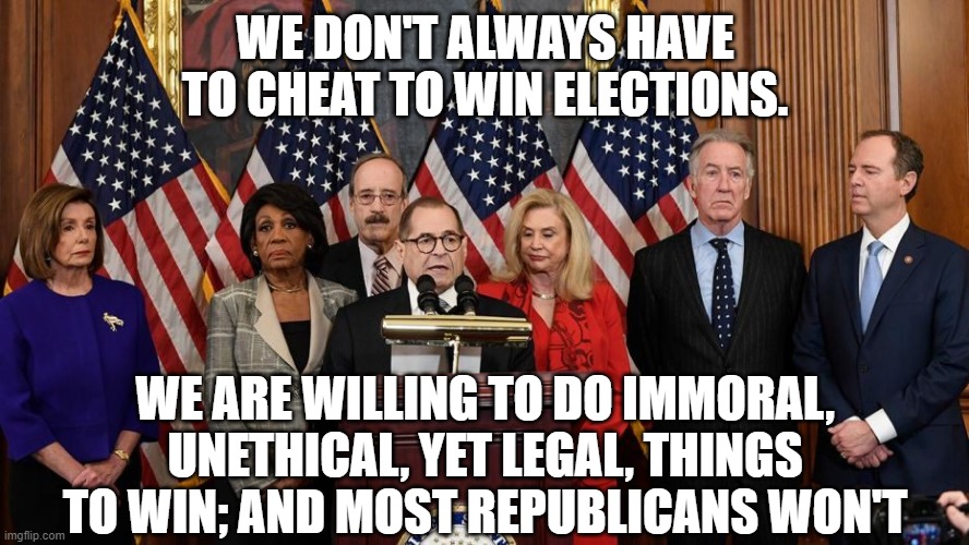 House Democrats | WE DON'T ALWAYS HAVE TO CHEAT TO WIN ELECTIONS. WE ARE WILLING TO DO IMMORAL, UNETHICAL, YET LEGAL, THINGS TO WIN; AND MOST REPUBLICANS WON'T | image tagged in house democrats | made w/ Imgflip meme maker