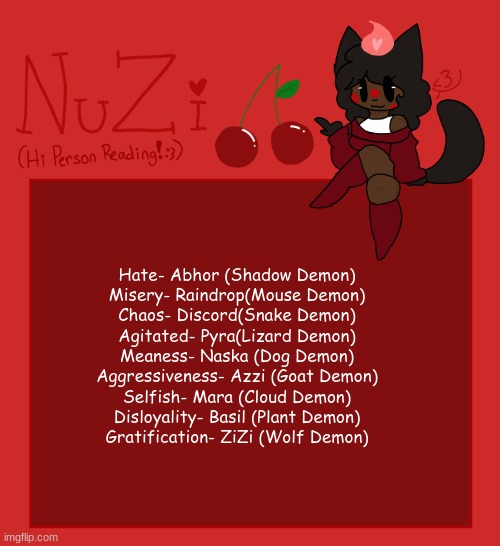 NuZi Announcement!! | Hate- Abhor (Shadow Demon)
Misery- Raindrop(Mouse Demon)
Chaos- Discord(Snake Demon)
Agitated- Pyra(Lizard Demon)
Meaness- Naska (Dog Demon)
Aggressiveness- Azzi (Goat Demon)
Selfish- Mara (Cloud Demon)
Disloyality- Basil (Plant Demon)
Gratification- ZiZi (Wolf Demon) | image tagged in nuzi announcement | made w/ Imgflip meme maker