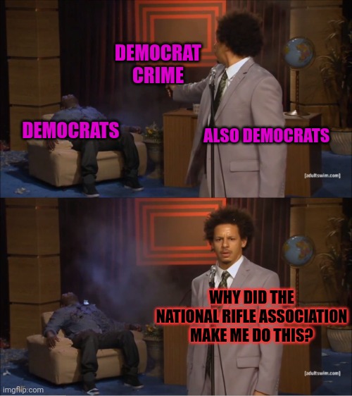 We need to confiscate your guns before the NRA or Trump or Racism forces me to commit more crimes... | DEMOCRAT CRIME; ALSO DEMOCRATS; DEMOCRATS; WHY DID THE NATIONAL RIFLE ASSOCIATION MAKE ME DO THIS? | image tagged in memes,who killed hannibal,liberal logic | made w/ Imgflip meme maker