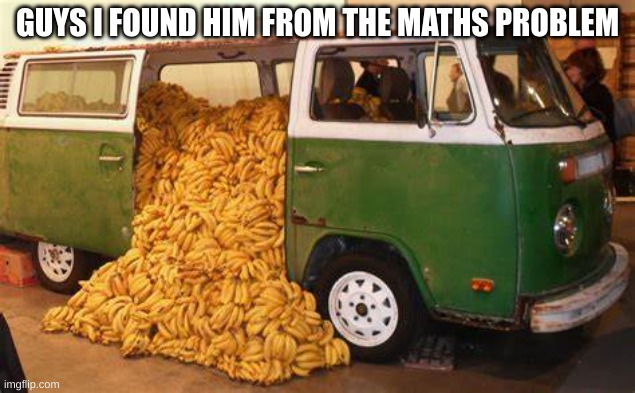 man from the math problem | GUYS I FOUND HIM FROM THE MATHS PROBLEM | image tagged in banana | made w/ Imgflip meme maker