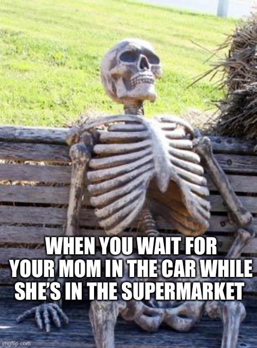 Waiting Skeleton | WHEN YOU WAIT FOR YOUR MOM IN THE CAR WHILE SHE’S IN THE SUPERMARKET | image tagged in memes,waiting skeleton | made w/ Imgflip meme maker