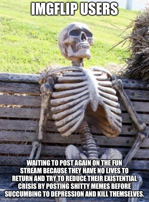 Relatable | IMGFLIP USERS; WAITING TO POST AGAIN ON THE FUN STREAM BECAUSE THEY HAVE NO LIVES TO RETURN AND TRY TO REDUCE THEIR EXISTENTIAL CRISIS BY POSTING SHITTY MEMES BEFORE SUCCUMBING TO DEPRESSION AND KILL THEMSELVES. | image tagged in memes,waiting skeleton | made w/ Imgflip meme maker