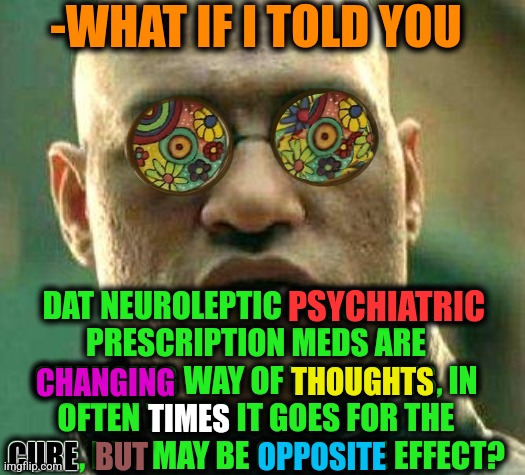 -With water only. | -WHAT IF I TOLD YOU; DAT NEUROLEPTIC PSYCHIATRIC PRESCRIPTION MEDS ARE CHANGING WAY OF THOUGHTS, IN OFTEN TIMES IT GOES FOR THE CURE, BUT MAY BE OPPOSITE EFFECT? PSYCHIATRIC; THOUGHTS; CHANGING; TIMES; CURE; OPPOSITE; BUT | image tagged in acid kicks in morpheus,psychiatrist,prescription,meds,gollum schizophrenia,the cure | made w/ Imgflip meme maker