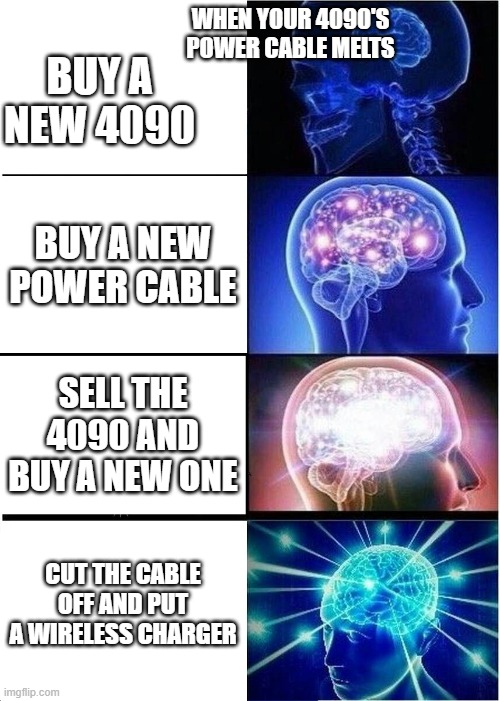 Expanding Brain Meme | WHEN YOUR 4090'S POWER CABLE MELTS; BUY A NEW 4090; BUY A NEW POWER CABLE; SELL THE 4090 AND BUY A NEW ONE; CUT THE CABLE OFF AND PUT A WIRELESS CHARGER | image tagged in memes,expanding brain | made w/ Imgflip meme maker