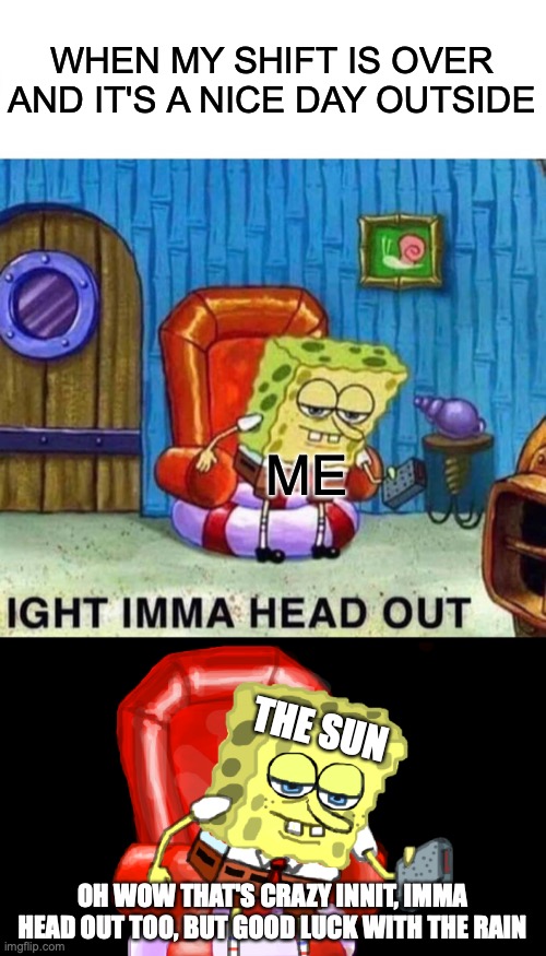 every. single. time. WHY | WHEN MY SHIFT IS OVER AND IT'S A NICE DAY OUTSIDE; ME; THE SUN; OH WOW THAT'S CRAZY INNIT, IMMA HEAD OUT TOO, BUT GOOD LUCK WITH THE RAIN | image tagged in memes,spongebob ight imma head out | made w/ Imgflip meme maker