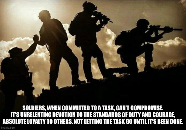 Soldier’s Brotherhood | SOLDIERS, WHEN COMMITTED TO A TASK, CAN'T COMPROMISE. IT'S UNRELENTING DEVOTION TO THE STANDARDS OF DUTY AND COURAGE, ABSOLUTE LOYALTY TO OTHERS, NOT LETTING THE TASK GO UNTIL IT'S BEEN DONE. | image tagged in soldier s brotherhood | made w/ Imgflip meme maker