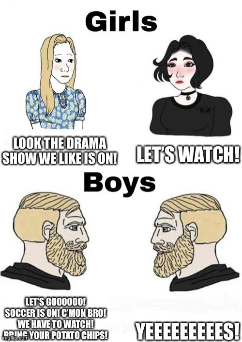 Girls vs boys in: tv shows | LET’S WATCH! LOOK THE DRAMA SHOW WE LIKE IS ON! YEEEEEEEEES! LET’S GOOOOOO! SOCCER IS ON! C’MON BRO! WE HAVE TO WATCH! BRING YOUR POTATO CHIPS! | image tagged in girls vs boys | made w/ Imgflip meme maker